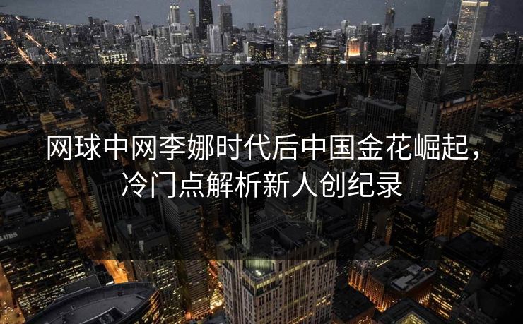 网球中网李娜时代后中国金花崛起，冷门点解析新人创纪录